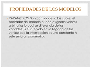 PROPIEDADES DE LOS MODELOS
• PARÁMETROS: Son cantidades a las cuales el
operador del modelo puede asignarle valores
arbitrarios lo cual se diferencia de las
variables. Si el intervalo entre llegada de los
vehículos a la intersección es una constante h
este seria un parámetro.
 