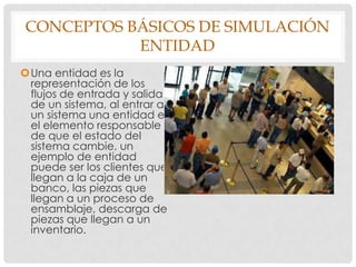 CONCEPTOS BÁSICOS DE SIMULACIÓN
ENTIDAD
Una entidad es la
representación de los
flujos de entrada y salida
de un sistema, al entrar a
un sistema una entidad es
el elemento responsable
de que el estado del
sistema cambie, un
ejemplo de entidad
puede ser los clientes que
llegan a la caja de un
banco, las piezas que
llegan a un proceso de
ensamblaje, descarga de
piezas que llegan a un
inventario.
 