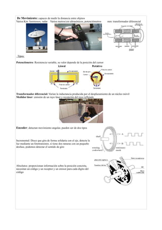 De Movimiento: capaces de medir la distancia entre objetos
Varios Km: luminosos, radar Varios metros/cm ultrasónicos, potenciómetros mm: transformador diferencial
Tipos:
Potenciómetro: Resistencia variable, su valor depende de la posición del cursor
Transformador diferencial: Varían la inductancia producida por el desplazamiento de un núcleo móvil
Medidor láser: emisión de un rayo láser y recepción del rayo reflejado
Encoder: detectan movimiento angular, pueden ser de dos tipos
Incremental: Disco que gira de forma solidaria con el eje, detecta la
luz mediante un fototransistor, si tiene dos ranuras con un pequeño
desfase, podemos detectar el sentido de giro
Absolutos: proporcionan información sobre la posición concreta,
necesitan un código y un receptor y un emisor para cada dígito del
código
 