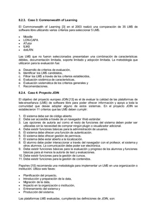 8.2.3. Caso 3: Commonwealth of Learning
El Commonwealth of Learning [3] en el 2003 realizó una comparación de 35 LMS de
software libre utilizando varios criterios para seleccionar 5 LMS.
 Moodle
 LON-CAPA
 ATutor
 ILIAS
 dotLRN
Las LMS que no fueron seleccionados presentaban una combinación de características
débiles, documentación limitada, soporte limitado y adopción limitada. La metodología que
utilizaron para la evaluación fue:
a. Desarrollo de criterios de evaluación,
b. Identificar los LMS candidatos,
c. Filtrar los LMS a través de los criterios establecidos,
d. Evaluación sistémica de características,
e. Evaluación sistemática de los criterios generales y
f. Recomendaciones.
8.2.4. Caso 4: Proyecto JOIN
El objetivo del proyecto europeo JOIN [13] es el de evaluar la calidad de las plataformas de
tele-enseñanza (LMS) de software libre para poder ofrecer información y apoyo a toda la
comunidad que desee adoptar alguno de estos sistemas. En el proyecto JOIN se
establecieron 11 criterios que las LMS deben cumplir:
1. El sistema debe ser de código abierto.
2. Debe ser accesible a través de un navegador Web estándar.
3. Las opciones de autoría así como el resto de funciones del sistema deben poder ser
utilizadas sin la necesidad de comprar ningún plugin o visualizador adicional.
4. Debe existir funciones básicas para la administración de usuarios.
5. El sistema debe ofrecer una función de autenticación.
6. El sistema debe ofrecer gestión de permisos.
7. El sistema debe estar abierto a la localización.
8. El alumno debe poder interaccionar a través del navegador con el profesor, el sistema y
otros alumnos. La comunicación debe poder ser electrónica.
9. Debe existir funciones básicas para la evaluación y progreso de los alumnos y funciones
básicas para al menos la autoría de test y evaluaciones.
10. Debe existir funciones para la gestión de cursos.
11. Debe existir funciones para la gestión de contenidos.
Papshev [10] recomienda una metodología para implementar un LMS en una organización o
institución. Utiliza seis fases:
 Planificación del proyecto,
 Introducción y preparación de la data,
 Migración de la data,
 Impacto en la organización o institución,
 Entrenamiento del sistema y
 Producción del sistema.
Las plataformas LMS evaluadas, cumpliendo las definiciones de JOIN, son:
 