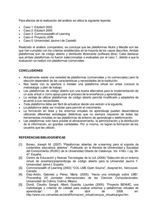Para efectos de la realización del análisis se utiliza la siguiente leyenda:
 Caso 1: Edutech 2003
 Caso 2: Edutech 2005
 Caso 3: Commonwealth of Learning
 Caso 4: Proyecto JOIN
 Caso 5: Universidad Jaume I de Castelló
Realizado el análisis comparativo, se concluye que las plataformas Atutor y Moodle son las
que han cumplido con los criterios establecidos en la mayoría de los casos descritos. Ambas
plataformas son de código abierto y distribuido libremente (software libre). Cabe destacar
que ambas plataformas no fueron seleccionadas o evaluadas por el caso 1, debido a que la
evaluación se realizó con plataformas comerciales.
CONCLUSIONES
 Actualmente existe una variedad de plataformas (comerciales y no comerciales) pero la
elección dependerá de las características y necesidades de la institución.
 Nos basta con la apertura o instalar una plataforma virtual sin antes conocer la
metodología y plan de trabajo.
 Las plataformas de código abierto son una buena alternativa para la implementación de
un aula virtual o como apoyo para el proceso de la enseñanza y aprendizaje.
 La ventaja de utilizar plataformas de código abierto permite modificarlo y adaptarlos de
acuerdo a sus necesidades.
 Toda plataforma debe ser fácil de actualizar desde una versión a la siguiente.
 La plataforma debe ser modular para permitir el crecimiento.
 La formación en línea y los entornos virtuales de aprendizaje pueden desarrollarse
utilizando diferentes estrategias didácticas que no siempre requieren de todas las
herramientas incluidas en las plataformas de entorno de aprendizaje o teleformación.
 Las plataformas solo hace posible el almacenamiento, la administración y la distribución
de la información, en grandes cantidades. Por si misma, no logran la formación de los
usuarios que las utilizan.
REFERENCIAS BIBLIOGRÁFICAS
[1]. Boneu, Joseph M. (2007) “Plataformas abiertas de e-learning para el soporte de
contenidos educativos abiertos”. Publicado en la Revista de Universidad y Sociedad
del Conocimiento (RUSC) de la Universidad Oberta de Catalunya. Vol. 4 Nro. I. pg. 36-
47. España.
[2]. Centro de Educación y Nuevas Tecnologías de la UJI, (2004) “Selección de un entorno
virtual de enseñanza/aprendizaje de código abierto para la Universitat Jaume I”.
Universidad Jaime I, España.
[3]. Commonwealth of Learning (2003) “COL LMS Open Source”, 3waynet Inc. Vancouver,
Canada.
[4]. Díaz-Antón, Gabriela y Pérez, María. (2005). “Hacia una ontología sobre LMS“.
Proceeding VII Jornadas Internacionales de las Ciencias Computacionales.
Universidad de Colima, Colima, México.
[5]. Dondi, Claudio; Sangrà, Albert; Guardia, Lourdes (2005). “Proyecto BENVIC, una
metodología y criterios de calidad para evaluar entornos y plataformas virtuales de
aprendizaje”. 28 de abril de 2008 en:
http://www.cvc.cervantes.es/obref/formacion_virtual/campus_virtual/sangra.htm
 