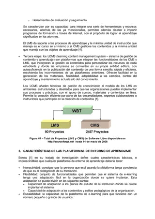 o Herramientas de evaluación y seguimiento.
Se caracterizan por su capacidad para integrar una serie de herramientas y recursos
necesarios, además de las ya mencionadas, permiten además diseñar e impartir
programas de formación a través de Internet, con el propósito de lograr el aprendizaje
significativo en los alumnos.
El LMS da soporte a los procesos de aprendizaje y la mínima unidad de instrucción que
maneja es el curso en sí mismo y el CMS gestiona los contenidos y la mínima unidad
que maneja son los objetos de aprendizaje [4].
 Tercera etapa: los LCMS (learning content management system – sistema de gestión de
contenido y aprendizaje) son plataformas que integran las funcionalidades de los CMS y
LMS, que incorporan la gestión de contenidos para personalizar los recursos de cada
estudiante y donde las empresas se convierten en su propia entidad editora, con
autosuficiencia en la publicación del contenido de una forma sencilla, rápida y eficiente,
resolviendo los inconvenientes de las plataformas anteriores. Ofrecen facilidad en la
generación de los materiales, flexibilidad, adaptabilidad a los cambios, control del
aprendizaje y mantenimiento actualizado del conocimiento.
Los LCMS añaden técnicas de gestión de conocimiento al modelo de los LMS en
ambientes estructurados y diseñados para que las organizaciones puedan implementar
sus procesos y prácticas, con el apoyo de cursos, materiales y contenidos en línea.
Permite la creación eficiente por parte de los desarrolladores, expertos colaboradores o
instructores que participan en la creación de contenidos [1].
Figura 01 – Total de Proyectos (LMS y CMS) de Software Libre disponibles en
http://sourceforge.net hasta 14 de mayo de 2008
5. CARACTERÍSTICAS DE LAS PLATAFORMAS DE ENTORNO DE APRENDIZAJE
Boneu [1] en su trabajo de investigación define cuatro características básicas, e
imprescindibles que cualquier plataforma de entorno de aprendizaje debería tener:
 Interactividad: consigue que la persona que está usando la plataforma tenga conciencia
de que es el protagonista de su formación.
 Flexibilidad: conjunto de funcionalidades que permiten que el sistema de e-learning
tenga una adaptación fácil en la organización donde se quiere implantar. Esta
adaptación se puede dividir en los siguiente puntos:
 Capacidad de adaptación a los planes de estudio de la institución donde se quiere
implantar el sistema.
 Capacidad de adaptación a los contenidos y estilos pedagógicos de la organización.
 Escalabilidad: la capacidad de la plataforma de e-learning para que funcione con un
número pequeño o grande de usuarios.
 