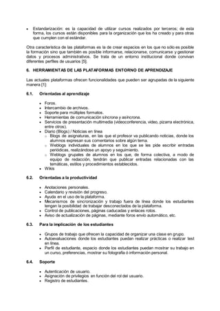  Estandarización: es la capacidad de utilizar cursos realizados por terceros; de esta
forma, los cursos están disponibles para la organización que los ha creado y para otras
que cumplen con el estándar.
Otra característica de las plataformas es la de crear espacios en los que no sólo es posible
la formación sino que también es posible informarse, relacionarse, comunicarse y gestionar
datos y procesos administrativos. Se trata de un entorno institucional donde convivan
diferentes perfiles de usuarios [5].
6. HERRAMIENTAS DE LAS PLATAFORMAS ENTORNO DE APRENDIZAJE
Las actuales plataformas ofrecen funcionalidades que pueden ser agrupadas de la siguiente
manera [1]:
6.1. Orientadas al aprendizaje
 Foros.
 Intercambio de archivos.
 Soporte para múltiples formatos.
 Herramientas de comunicación síncrona y asíncrona.
 Servicios de presentación multimedia (videoconferencia, video, pizarra electrónica,
entre otros).
 Diario (Blogs) / Noticias en línea
o Blogs de asignaturas, en las que el profesor va publicando noticias, donde los
alumnos expresan sus comentarios sobre algún tema.
o Weblogs individuales de alumnos en los que se les pide escribir entradas
periódicas, realizándose un apoyo y seguimiento.
o Weblogs grupales de alumnos en los que, de forma colectiva, a modo de
equipo de redacción, tendrán que publicar entradas relacionadas con las
temáticas, estilos y procedimientos establecidos.
 Wikis
6.2. Orientadas a la productividad
 Anotaciones personales.
 Calendario y revisión del progreso.
 Ayuda en el uso de la plataforma.
 Mecanismos de sincronización y trabajo fuera de línea donde los estudiantes
tengan la posibilidad de trabajar desconectados de la plataforma.
 Control de publicaciones, páginas caducadas y enlaces rotos.
 Aviso de actualización de páginas, mediante foros envío automático, etc.
6.3. Para la implicación de los estudiantes
 Grupos de trabajo que ofrecen la capacidad de organizar una clase en grupo.
 Autoevaluaciones donde los estudiantes puedan realizar prácticas o realizar test
en línea.
 Perfil de estudiante, espacio donde los estudiantes puedan mostrar su trabajo en
un curso, preferencias, mostrar su fotografía ó información personal.
6.4. Soporte
 Autenticación de usuario.
 Asignación de privilegios en función del rol del usuario.
 Registro de estudiantes.
 