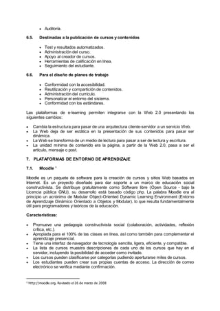  Auditoría.
6.5. Destinadas a la publicación de cursos y contenidos
 Test y resultados automatizados.
 Administración del curso.
 Apoyo al creador de cursos.
 Herramientas de calificación en línea.
 Seguimiento del estudiante.
6.6. Para el diseño de planes de trabajo
 Conformidad con la accesibilidad.
 Reutilización y compartición de contenidos.
 Administración del currículo.
 Personalizar el entorno del sistema.
 Conformidad con los estándares.
Las plataformas de e-learning permiten integrarse con la Web 2.0 presentando los
siguientes cambios:
 Cambia la estructura para pasar de una arquitectura cliente-servidor a un servicio Web.
 La Web deja de ser estática en la presentación de sus contenidos para pasar ser
dinámica.
 La Web se transforma de un medio de lectura para pasar a ser de lectura y escritura.
 La unidad mínima de contenido era la página, a partir de la Web 2.0, pasa a ser el
artículo, mensaje o post.
7. PLATAFORMAS DE ENTORNO DE APRENDIZAJE
7.1. Moodle 1
Moodle es un paquete de software para la creación de cursos y sitios Web basados en
Internet. Es un proyecto diseñado para dar soporte a un marco de educación social
constructivista. Se distribuye gratuitamente como Software libre (Open Source - bajo la
Licencia pública GNU), su desarrollo está basado código php. La palabra Moodle era al
principio un acrónimo de Modular Object-Oriented Dynamic Learning Environment (Entorno
de Aprendizaje Dinámico Orientado a Objetos y Modular), lo que resulta fundamentalmente
útil para programadores y teóricos de la educación.
Características:
 Promueve una pedagogía constructivista social (colaboración, actividades, reflexión
crítica, etc.).
 Apropiada para el 100% de las clases en línea, así como también para complementar el
aprendizaje presencial.
 Tiene una interfaz de navegador de tecnología sencilla, ligera, eficiente, y compatible.
 La lista de cursos muestra descripciones de cada uno de los cursos que hay en el
servidor, incluyendo la posibilidad de acceder como invitado.
 Los cursos pueden clasificarse por categorías pudiendo aperturarse miles de cursos.
 Los estudiantes pueden crear sus propias cuentas de acceso. La dirección de correo
electrónico se verifica mediante confirmación.
1
http://moodle.org. Revisado el 26 de marzo de 2008
 