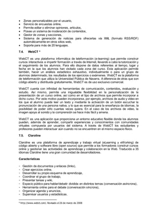  Zonas personalizables por el usuario,
 Servicio de encuestas online,
 Permite editar o eliminar opiniones, artículos,
 Posee un sistema de moderación de contenidos,
 Gestor de zonas y secciones,
 Sistema de generación de noticias para ofrecerlas vía XML (formato RSS/RDF)
automáticamente en otros sitios web,
 Soporte para más de 20 lenguajes.
7.4. WebCT 4
WebCT es una plataforma informática de teleformación (e-learning) que permite construir
cursos interactivos e impartir formación a través de Internet, llevando a cabo la tutorización y
el seguimiento de los alumnos. Para ello dispone de datos referentes al tiempo, lugar y
fecha en la que los alumnos han visitado cada zona del curso. Esta aplicación permite
también, hacer un análisis estadístico exhaustivo, individualmente o para un grupo de
alumnos determinado, los resultados de los ejercicios o exámenes. WebCT es la plataforma
de teleformación que utiliza la Universidad Pública de Navarra. A diferencia de otras que son
código abierto y distribuida gratuitamente, WebCT es de uso exclusivo comercial.
WebCT cuenta con infinidad de herramientas de comunicación, contenidos, evaluación y
estudio. Así mismo, permite una inigualable flexibilidad en la personalización de la
presentación de un curso online, así como en el tipo de archivos que permite incorporar a
dicho curso. Por este motivo pueden incorporarse, por ejemplo, archivos de audio y vídeo en
los que el alumno puede leer un texto y mediante la activación de un botón escuchar la
pronunciación de una persona nativa, y lo que es esencial para la enseñanza de idiomas, la
posibilidad de poder oírlo cuantas veces quiera. En el caso de los archivos de vídeo, la
imagen apoya al sonido y la comprensión se hace más fácil y amena.
WebCT es una aplicación que proporciona un entorno educativo flexible donde los alumnos
pueden, además de aprender, compartir experiencias y conocimientos con comunidades
virtuales compuesta por usuarios del sistema. A través de WebCT los estudiantes y
profesores pueden interactuar aún cuando no se encuentren en el mismo espacio físico.
7.5. Claroline
Claroline es una plataforma de aprendizaje y trabajo virtual (eLearning y eWorking) de
código abierto y software libre (open source) que permite a los formadores construir cursos
online y gestionar las actividades de aprendizaje y colaboración en la Web. Traducido a 35
idiomas Claroline tiene una gran comunidad de desarrolladores.
Características
- Gestión de documentos y enlaces (links),
- Crear ejercicios online,
- Desarrollar su propio esquema de aprendizaje,
- Coordinar el grupo de trabajo,
- Presentar tareas y wiki,
- Espacio público para hablar/debatir dividida en distintos temas (conversación asíncrona),
- Herramienta online para el debate (conversación síncrona),
- Organizar agenda y anuncios,
- Supervisar usuarios y estadísticas.
4
http://www.webct.com/. Revisado el 26 de marzo de 2008
 