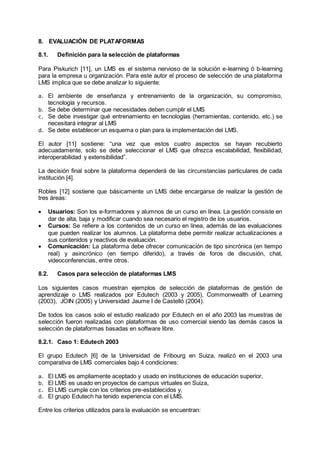 8. EVALUACIÓN DE PLATAFORMAS
8.1. Definición para la selección de plataformas
Para Piskurich [11], un LMS es el sistema nervioso de la solución e-learning ó b-learning
para la empresa u organización. Para este autor el proceso de selección de una plataforma
LMS implica que se debe analizar lo siguiente:
a. El ambiente de enseñanza y entrenamiento de la organización, su compromiso,
tecnología y recursos.
b. Se debe determinar que necesidades deben cumplir el LMS
c. Se debe investigar qué entrenamiento en tecnologías (herramientas, contenido, etc.) se
necesitará integrar al LMS
d. Se debe establecer un esquema o plan para la implementación del LMS.
El autor [11] sostiene: “una vez que estos cuatro aspectos se hayan recubierto
adecuadamente, solo se debe seleccionar el LMS que ofrezca escalabilidad, flexibilidad,
interoperabilidad y extensibilidad”.
La decisión final sobre la plataforma dependerá de las circunstancias particulares de cada
institución [4].
Robles [12] sostiene que básicamente un LMS debe encargarse de realizar la gestión de
tres áreas:
 Usuarios: Son los e-formadores y alumnos de un curso en línea. La gestión consiste en
dar de alta, baja y modificar cuando sea necesario el registro de los usuarios.
 Cursos: Se refiere a los contenidos de un curso en línea, además de las evaluaciones
que pueden realizar los alumnos. La plataforma debe permitir realizar actualizaciones a
sus contenidos y reactivos de evaluación.
 Comunicación: La plataforma debe ofrecer comunicación de tipo sincrónica (en tiempo
real) y asincrónico (en tiempo diferido), a través de foros de discusión, chat,
videoconferencias, entre otros.
8.2. Casos para selección de plataformas LMS
Los siguientes casos muestran ejemplos de selección de plataformas de gestión de
aprendizaje o LMS realizados por Edutech (2003 y 2005), Commonwealth of Learning
(2003), JOIN (2005) y Universidad Jaume I de Castelló (2004).
De todos los casos solo el estudio realizado por Edutech en el año 2003 las muestras de
selección fueron realizadas con plataformas de uso comercial siendo las demás casos la
selección de plataformas basadas en software libre.
8.2.1. Caso 1: Edutech 2003
El grupo Edutech [6] de la Universidad de Fribourg en Suiza, realizó en el 2003 una
comparativa de LMS comerciales bajo 4 condiciones:
a. El LMS es ampliamente aceptado y usado en instituciones de educación superior,
b. El LMS es usado en proyectos de campus virtuales en Suiza,
c. El LMS cumple con los criterios pre-establecidos y,
d. El grupo Edutech ha tenido experiencia con el LMS.
Entre los criterios utilizados para la evaluación se encuentran:
 