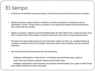 El tiempoEl tiempo en la narración expresa el orden y la duración de los acontecimientos que se cuentan.Clases de tiempos: tiempo externo o histórico: se refiere a la época o momento en que se desarrolla la  acción.Tiempo interno o narrativo: es el tiempo que abarcan los acontecimientos que  transcurren en la acción. Según su duración, podemos encontrar distintos tipos de ritmo: Ritmo lento: cuando la acción dura días o incluso horas. Ritmo rápido: cuando la acción dura varios años o incluso generaciones.El tiempo en la obra suele transcurrir de forma lineal o natural, es decir, los  acontecimientos se suceden uno detrás de otro. Sin embargo, otras veces dicho orden se altera; es lo que se llama anacronía. Dos son las formas básicas que asumen las anacronías:Analepsis(retrospección o flash-back): se introducen acontecimientos que, según el          orden lineal de la historia, debieran haberse mencionado antes.          Prolepsis (anticipación o flash-forward): se anticipan acontecimientos que, según el orden lineal de la historia, debieran contarse más tarde.