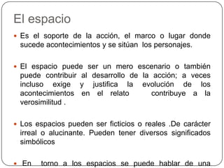 El espacioEs el soporte de la acción, el marco o lugar donde sucede acontecimientos y se sitúan  los personajes.El espacio puede ser un mero escenario o también puede contribuir al desarrollo de la acción; a veces incluso exige y justifica la evolución de los acontecimientos en el relato   contribuye a la verosimilitud .Los espacios pueden ser ficticios o reales .De carácter irreal o alucinante. Pueden tener diversos significados simbólicos En torno a los espacios se puede hablar de una “geografía literaria”: el autor crea localidades inventadas donde se desarrolla la acción.
