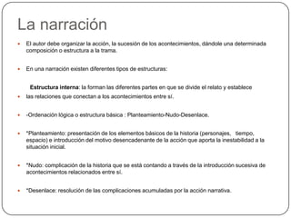 La narraciónEl autor debe organizar la acción, la sucesión de los acontecimientos, dándole una determinada composición o estructura a la trama.En una narración existen diferentes tipos de estructuras:        Estructura interna: la forman las diferentes partes en que se divide el relato y establecelas relaciones que conectan a los acontecimientos entre sí.-Ordenación lógica o estructura básica : Planteamiento-Nudo-Desenlace.*Planteamiento: presentación de los elementos básicos de la historia (personajes,   tiempo, espacio) e introducción del motivo desencadenante de la acción que aporta la inestabilidad a la situación inicial.*Nudo: complicación de la historia que se está contando a través de la introducción sucesiva de acontecimientos relacionados entre sí.*Desenlace: resolución de las complicaciones acumuladas por la acción narrativa.