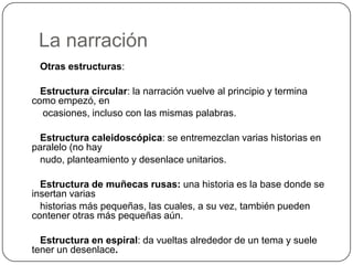 La narración       Otras estructuras:       Estructura circular: la narración vuelve al principio y termina como empezó, en        ocasiones, incluso con las mismas palabras.Estructura caleidoscópica: se entremezclan varias historias en paralelo (no hay       nudo, planteamiento y desenlace unitarios.Estructura de muñecas rusas: una historia es la base donde se insertan varias       historias más pequeñas, las cuales, a su vez, también pueden contener otras más pequeñas aún.Estructura en espiral: da vueltas alrededor de un tema y suele tener un desenlace.