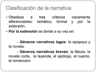 Clasificación de la narrativa:Obedece a tres criterios claramente diferenciables: temático, formal y por la extensión.Por la extensión se divide a su vez en:           - Géneros narrativos lagos: la epopeya y la novela.          - Géneros narrativos breves: la fábula, la novela corta,  la leyenda, el apólogo, el cuento, el romancero                                