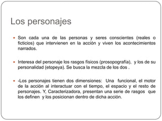 Los personajesSon cada una de las personas y seres conscientes (reales o ficticios) que intervienen en la acción y viven los acontecimientos narrados.Interesa del personaje los rasgos físicos (prosopografía),  y los de su personalidad (etopeya). Se busca la mezcla de los dos .-Los personajes tienen dos dimensiones: Una  funcional, el motor de la acción al interactuar con el tiempo, el espacio y el resto de personajes. Y, Caracterizadora, presentan una serie de rasgos que los definen  y los posicionan dentro de dicha acción.