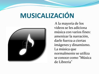 MUSICALIZACIÓN
A la mayoría de los
videos se les adiciona
música con varios fines:
amenizar la narración,
darle fuerza a ciertas
imágenes y dinamismo.
La música que
normalmente se utiliza
se conoce como "Música
de Librería"
 