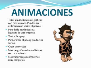ANIMACIONES
Estas son ilustraciones gráficas
con movimiento, Pueden ser
utilizadas con varios objetivos:
 Para darle movimiento al
logotipo de una empresa
 Textos de apoyo
 Para animar objetos y productos
varios
 Crear personajes
 Mostrar gráficas de estadísticas
con movimiento
 Mostrar procesos o imágenes
muy complejas.
 