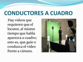 CONDUCTORES A CUADRO
Hay videos que
requieren que el
locutor, al mismo
tiempo que habla
aparezca a cuadro;
esto es, que guíe o
conduzca el video
frente a cámara.
 