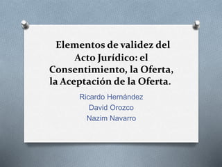 Elementos de validez del
Acto Jurídico: el
Consentimiento, la Oferta,
la Aceptación de la Oferta.
Ricardo Hernández
David Orozco
Nazim Navarro
 
