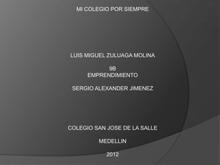 MI COLEGIO POR SIEMPRE




LUIS MIGUEL ZULUAGA MOLINA

            9B
      EMPRENDIMIENTO

 SERGIO ALEXANDER JIMENEZ




COLEGIO SAN JOSE DE LA SALLE

         MEDELLIN

            2012
 