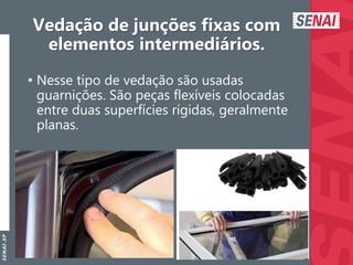 S
E
N
A
I
-
S
P
Vedação de junções fixas com
elementos intermediários.
• Nesse tipo de vedação são usadas
guarnições. São peças flexíveis colocadas
entre duas superfícies rígidas, geralmente
planas.
 