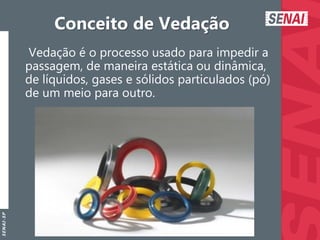 S
E
N
A
I
-
S
P
Conceito de Vedação
Vedação é o processo usado para impedir a
passagem, de maneira estática ou dinâmica,
de líquidos, gases e sólidos particulados (pó)
de um meio para outro.
 