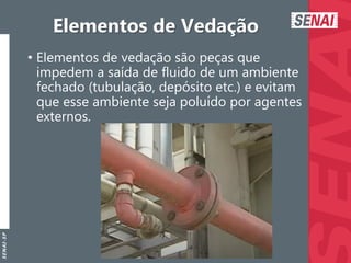 S
E
N
A
I
-
S
P
Elementos de Vedação
• Elementos de vedação são peças que
impedem a saída de fluido de um ambiente
fechado (tubulação, depósito etc.) e evitam
que esse ambiente seja poluído por agentes
externos.
 