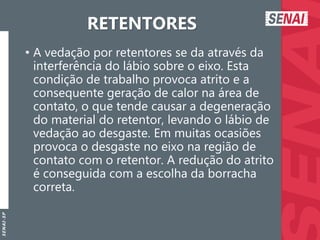 S
E
N
A
I
-
S
P
RETENTORES
• A vedação por retentores se da através da
interferência do lábio sobre o eixo. Esta
condição de trabalho provoca atrito e a
consequente geração de calor na área de
contato, o que tende causar a degeneração
do material do retentor, levando o lábio de
vedação ao desgaste. Em muitas ocasiões
provoca o desgaste no eixo na região de
contato com o retentor. A redução do atrito
é conseguida com a escolha da borracha
correta.
 