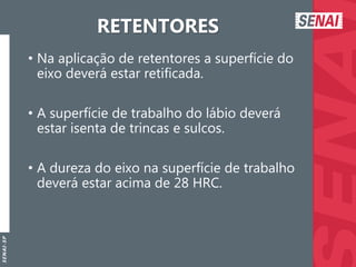 S
E
N
A
I
-
S
P
RETENTORES
• Na aplicação de retentores a superfície do
eixo deverá estar retificada.
• A superfície de trabalho do lábio deverá
estar isenta de trincas e sulcos.
• A dureza do eixo na superfície de trabalho
deverá estar acima de 28 HRC.
 