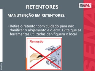 S
E
N
A
I
-
S
P
RETENTORES
MANUTENÇÃO EM RETENTORES:
• Retire o retentor com cuidado para não
danificar o alojamento e o eixo. Evite que as
ferramentas utilizadas danifiquem o local.
 