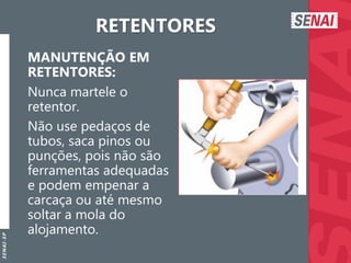 S
E
N
A
I
-
S
P
RETENTORES
MANUTENÇÃO EM
RETENTORES:
Nunca martele o
retentor.
Não use pedaços de
tubos, saca pinos ou
punções, pois não são
ferramentas adequadas
e podem empenar a
carcaça ou até mesmo
soltar a mola do
alojamento.
 