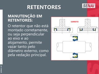 S
E
N
A
I
-
S
P
RETENTORES
MANUTENÇÃO EM
RETENTORES:
O retentor que não está
montado corretamente,
ou seja perpendicular
ao eixo e ao
alojamento, permite
vazar tanto pelo
diâmetro externo, como
pela vedação principal.
 