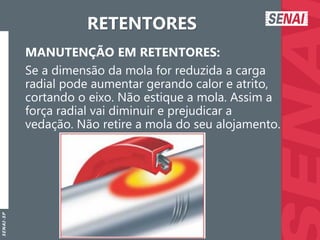 S
E
N
A
I
-
S
P
RETENTORES
MANUTENÇÃO EM RETENTORES:
Se a dimensão da mola for reduzida a carga
radial pode aumentar gerando calor e atrito,
cortando o eixo. Não estique a mola. Assim a
força radial vai diminuir e prejudicar a
vedação. Não retire a mola do seu alojamento.
 