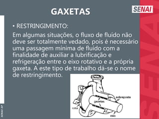 S
E
N
A
I
-
S
P
GAXETAS
• RESTRINGIMENTO:
Em algumas situações, o fluxo de fluído não
deve ser totalmente vedado, pois é necessário
uma passagem mínima de fluído com a
finalidade de auxiliar a lubrificação e
refrigeração entre o eixo rotativo e a própria
gaxeta. A este tipo de trabalho dá-se o nome
de restringimento.
 