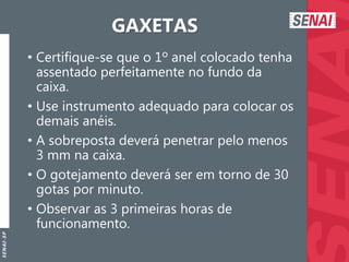 S
E
N
A
I
-
S
P
GAXETAS
• Certifique-se que o 1º anel colocado tenha
assentado perfeitamente no fundo da
caixa.
• Use instrumento adequado para colocar os
demais anéis.
• A sobreposta deverá penetrar pelo menos
3 mm na caixa.
• O gotejamento deverá ser em torno de 30
gotas por minuto.
• Observar as 3 primeiras horas de
funcionamento.
 