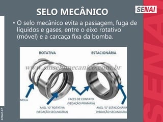 S
E
N
A
I
-
S
P
SELO MECÂNICO
• O selo mecânico evita a passagem, fuga de
líquidos e gases, entre o eixo rotativo
(móvel) e a carcaça fixa da bomba.
 