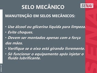 S
E
N
A
I
-
S
P
SELO MECÂNICO
MANUTENÇÃO EM SELOS MECÂNICOS:
• Use álcool ou glicerina líquida para limpeza.
• Evite choques.
• Devem ser montados apenas com a força
das mãos.
• Verifique se o eixo está girando livremente.
• Só funcionar o equipamento após injetar o
fluído lubrificante.
 
