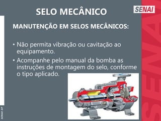 S
E
N
A
I
-
S
P
SELO MECÂNICO
MANUTENÇÃO EM SELOS MECÂNICOS:
• Não permita vibração ou cavitação ao
equipamento.
• Acompanhe pelo manual da bomba as
instruções de montagem do selo, conforme
o tipo aplicado.
 