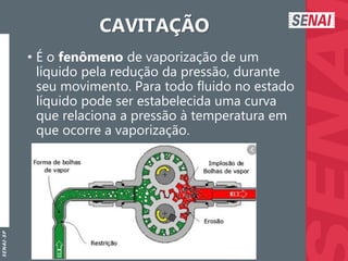 S
E
N
A
I
-
S
P
CAVITAÇÃO
• É o fenômeno de vaporização de um
líquido pela redução da pressão, durante
seu movimento. Para todo fluido no estado
líquido pode ser estabelecida uma curva
que relaciona a pressão à temperatura em
que ocorre a vaporização.
 