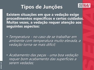 S
E
N
A
I
-
S
P
Tipos de Junções
Existem situações em que a vedação exige
procedimentos específicos e certos cuidados.
Muitas vezes, a vedação requer atenção aos
seguintes aspectos:
• Temperatura - no caso de se trabalhar em
ambiente com temperatura muito elevada, a
vedação torna-se mais difícil;
• Acabamento das peças - uma boa vedação
requer bom acabamento das superfícies a
serem vedadas;
 