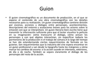 Guion
• El guion cinematográfico es un documento de producción, en el que se
  expone el contenido de una obra cinematográfica con los detalles
  necesarios para su realización. Un guion cinematográfico contiene división
  por escenas, acciones y diálogos entre personajes, acontecimientos,
  descripciones del entorno y acotaciones breves para los actores sobre la
  emoción con que se interpretará. Un guion literario bien escrito tiene que
  transmitir la información suficiente para que el lector visualice la película
  en su imaginación: cómo transcurre el diálogo, cómo actúan los
  personajes y con qué objetos interactúan, sin especificar todavía los
  pormenores de la producción ni el trabajo de cámara.A lo largo del tiempo
  se han ido estandarizando ciertos requerimientos de formato en los
  guiones. Son requerimientos que la industria del cine espera encontrar en
  un guion profesional y van desde la tipografía hasta los márgenes y cómo
  marcar los cambios de escena: si la acción sucede en interiores, exteriores,
  de día o de noche. También se separa claramente el diálogo de los
  personajes del resto de la acción.
 