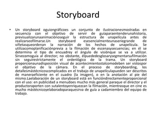 Storyboard
•   Un storyboard oguiongráficoes un conjunto de ilustracionesmostradas en
    secuencia con el objetivo de servir de guíaparaentenderunahistoria,
    previsualizarunaanimaciónoseguir la estructura de unapelícula antes de
    realizarseofilmarse.Un     storyboard     esesencialmenteunaseriegrande      de
    viñetasqueordenan la narración de los hechos de unapelícula. Se
    utilizacomoplanificaciónprevia a la filmación de escenasysecuencias; en él se
    determina el tipo de encuadrey el ángulo de visiónque se va a utilizar.
    Sirvecomoguía al director; no obstante, élpuededesglosarysegmentarsufilmación
    sin seguirestrictamente el ordenlógico de la trama. Un storyboard
    proporcionaunadisposición visual de acontecimientostalcomodeben ser vistospor
    el objetivo de la cámara. En el proceso de storyboarding, los
    detallesmástécnicoscomplicados en el trabajo de unapelículapueden ser descritos
    de maneraeficiente en el cuadro (la imagen), o en la anotación al pie del
    mismo.Laelaboración de un storyboard está en funcióndirectamenteproporcional
    con el uso: en publicidad a menudoes mucho más general paraque el director y el
    productoraporten con sutalentoyenriquezcan la filmación, mientrasque en cine es
    mucho mástécnicoyelaboradoparaquesirva de guía a cadamiembro del equipo de
    trabajo.
 