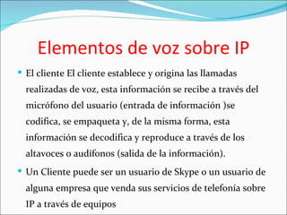 Elementos de voz sobre IP
 El cliente El cliente establece y origina las llamadas
  realizadas de voz, esta información se recibe a través del
  micrófono del usuario (entrada de información )se
  codifica, se empaqueta y, de la misma forma, esta
  información se decodifica y reproduce a través de los
  altavoces o audífonos (salida de la información).
 Un Cliente puede ser un usuario de Skype o un usuario de
  alguna empresa que venda sus servicios de telefonía sobre
  IP a través de equipos
 