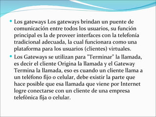  Los gateways Los gateways brindan un puente de
  comunicación entre todos los usuarios, su función
  principal es la de proveer interfaces con la telefonía
  tradicional adecuada, la cual funcionara como una
  plataforma para los usuarios (clientes) virtuales.
 Los Gateways se utilizan para "Terminar" la llamada,
  es decir el cliente Origina la llamada y el Gateway
  Termina la llamada, eso es cuando un cliente llama a
  un teléfono fijo o celular, debe existir la parte que
  hace posible que esa llamada que viene por Internet
  logre conectarse con un cliente de una empresa
  telefónica fija o celular.
 