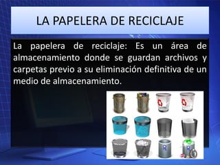 LA PAPELERA DE RECICLAJE
La papelera de reciclaje: Es un área de
almacenamiento donde se guardan archivos y
carpetas previo a su eliminación definitiva de un
medio de almacenamiento.

 