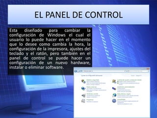 EL PANEL DE CONTROL
Esta diseñado para cambiar la
configuración de Windows el cual el
usuario lo puede hacer en el momento
que lo desee como cambia la hora, la
configuración de la impresora, ajustes del
teclado y el ratón, pero también en el
panel de control se puede hacer un
configuración de un nuevo hardware,
instalar o eliminar software.

 