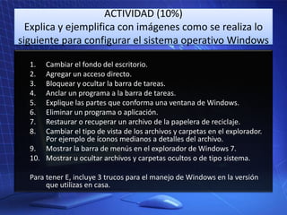 ACTIVIDAD (10%)
Explica y ejemplifica con imágenes como se realiza lo
siguiente para configurar el sistema operativo Windows
1.
2.
3.
4.
5.
6.
7.
8.

Cambiar el fondo del escritorio.
Agregar un acceso directo.
Bloquear y ocultar la barra de tareas.
Anclar un programa a la barra de tareas.
Explique las partes que conforma una ventana de Windows.
Eliminar un programa o aplicación.
Restaurar o recuperar un archivo de la papelera de reciclaje.
Cambiar el tipo de vista de los archivos y carpetas en el explorador.
Por ejemplo de íconos medianos a detalles del archivo.
9. Mostrar la barra de menús en el explorador de Windows 7.
10. Mostrar u ocultar archivos y carpetas ocultos o de tipo sistema.
Para tener E, incluye 3 trucos para el manejo de Windows en la versión
que utilizas en casa.

 