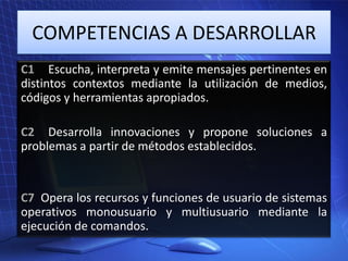 COMPETENCIAS A DESARROLLAR
C1 Escucha, interpreta y emite mensajes pertinentes en
distintos contextos mediante la utilización de medios,
códigos y herramientas apropiados.
C2 Desarrolla innovaciones y propone soluciones a
problemas a partir de métodos establecidos.

C7 Opera los recursos y funciones de usuario de sistemas
operativos monousuario y multiusuario mediante la
ejecución de comandos.

 