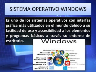 SISTEMA OPERATIVO WINDOWS
Es uno de los sistemas operativos con interfaz
gráfica más utilizados en el mundo debido a su
facilidad de uso y accesibilidad a los elementos
y programas básicos a través su entorno de
escritorio.

 