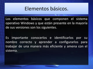 Elementos básicos.
Los elementos básicos que componen el sistema
operativo Windows y que están presente en la mayoría
de sus versiones son los siguientes.
Es importante conocerlos e identificarlos por su
nombre correcto y aprender a configurarlos para
trabajar de una manera más eficiente y amena con el
sistema.

 