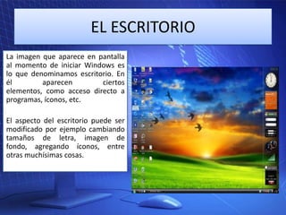 EL ESCRITORIO
La imagen que aparece en pantalla
al momento de iniciar Windows es
lo que denominamos escritorio. En
él
aparecen
ciertos
elementos, como acceso directo a
programas, íconos, etc.
El aspecto del escritorio puede ser
modificado por ejemplo cambiando
tamaños de letra, imagen de
fondo, agregando íconos, entre
otras muchísimas cosas.

 