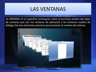 LAS VENTANAS
LA VENTANA: Es la superficie rectangular sobre el escritorio existen dos tipos
de ventanas que son: las ventanas de aplicación y las ventanas cuadros de
diálogo. De este elementos proviene precisamente el nombre del sistema.

 