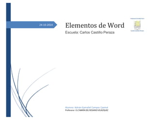 24-10-2014 
Elementos de Word 
Escuela: Carlos Castillo Peraza 
Alumno: Adrián Gamaliel Campos Caamal 
Profesora: I.S.C MARÍA DEL ROSARIO VELÁZQUEZ 
 